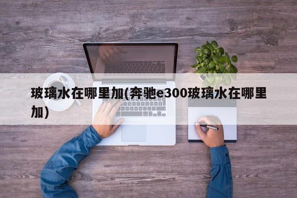 玻璃水在哪里加(奔驰e300玻璃水在哪里加)