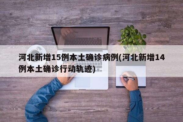 河北新增15例本土确诊病例(河北新增14例本土确诊行动轨迹)