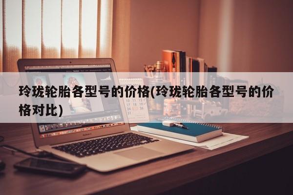 玲珑轮胎各型号的价格(玲珑轮胎各型号的价格对比)
