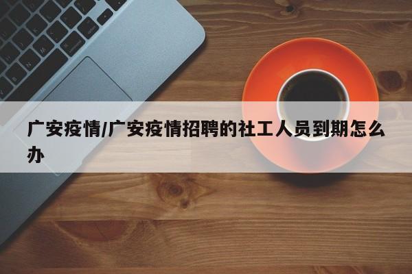 广安疫情/广安疫情招聘的社工人员到期怎么办