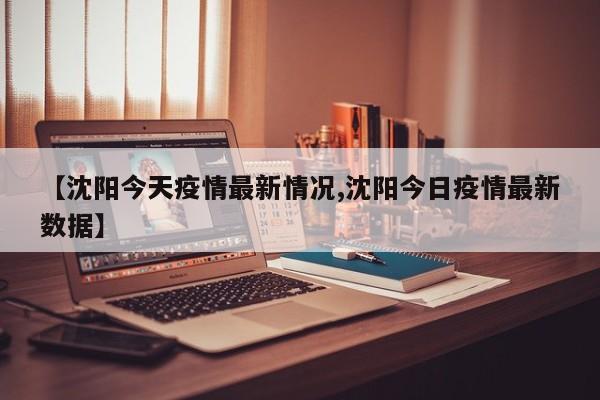 【沈阳今天疫情最新情况,沈阳今日疫情最新数据】