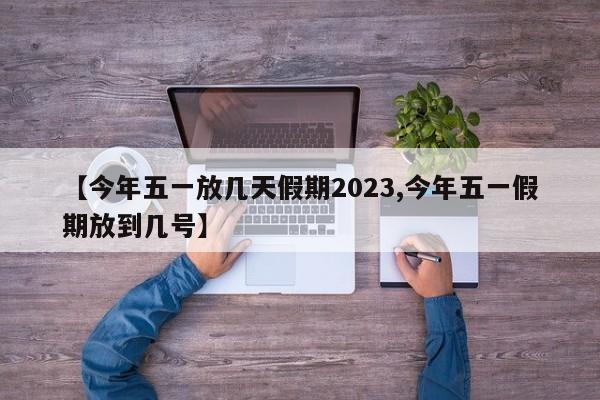 【今年五一放几天假期2023,今年五一假期放到几号】