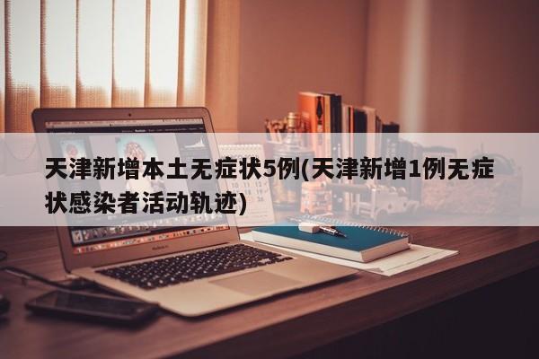 天津新增本土无症状5例(天津新增1例无症状感染者活动轨迹)
