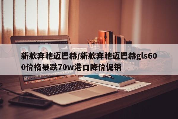 新款奔驰迈巴赫/新款奔驰迈巴赫gls600价格暴跌70w港口降价促销