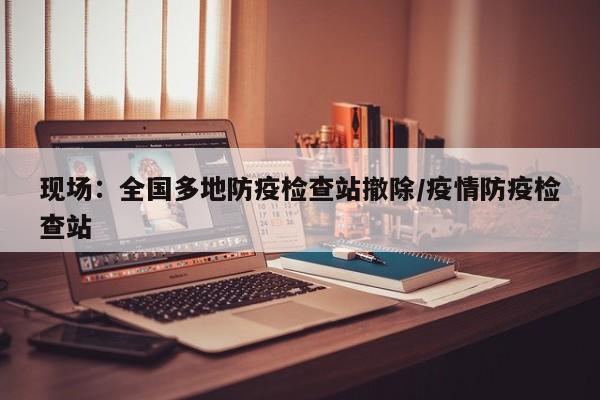 现场：全国多地防疫检查站撤除/疫情防疫检查站