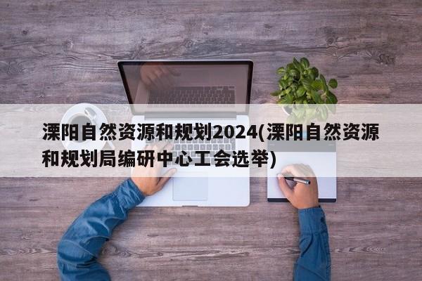 溧阳自然资源和规划2024(溧阳自然资源和规划局编研中心工会选举)