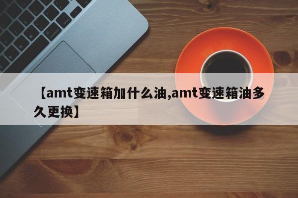 【amt变速箱加什么油,amt变速箱油多久更换】