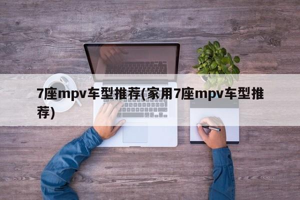 7座mpv车型推荐(家用7座mpv车型推荐)