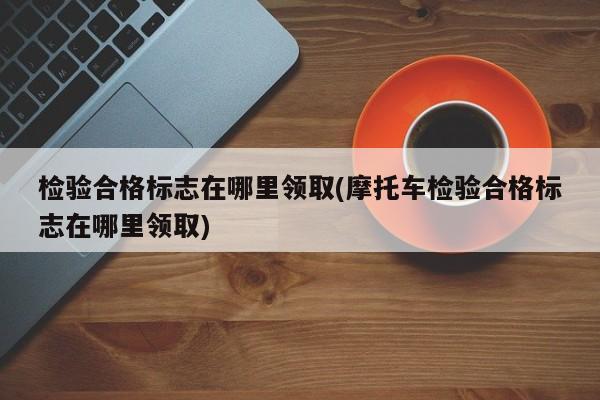 检验合格标志在哪里领取(摩托车检验合格标志在哪里领取)