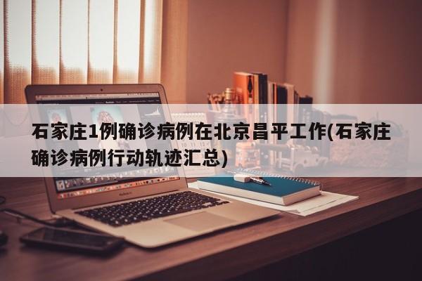 石家庄1例确诊病例在北京昌平工作(石家庄确诊病例行动轨迹汇总)
