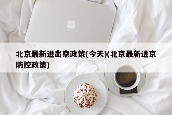 北京最新进出京政策(今天)(北京最新进京防控政策)