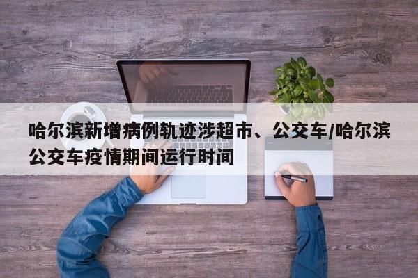 哈尔滨新增病例轨迹涉超市、公交车/哈尔滨公交车疫情期间运行时间