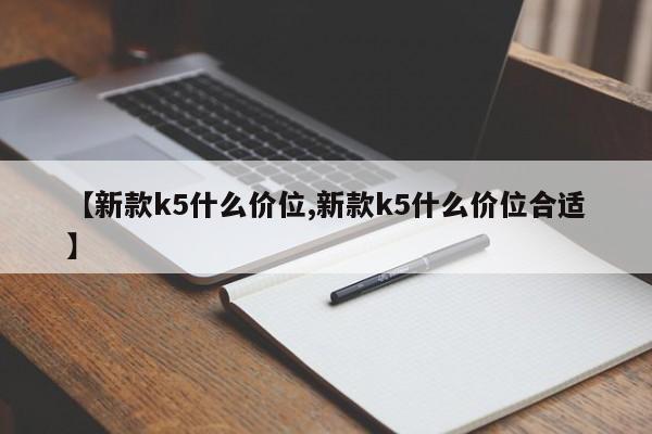 【新款k5什么价位,新款k5什么价位合适】