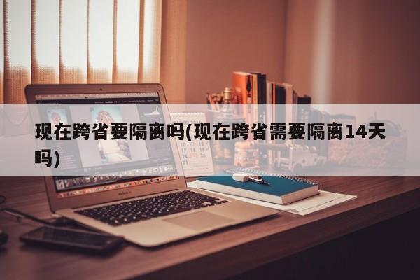 现在跨省要隔离吗(现在跨省需要隔离14天吗)