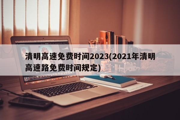 清明高速免费时间2023(2021年清明高速路免费时间规定)