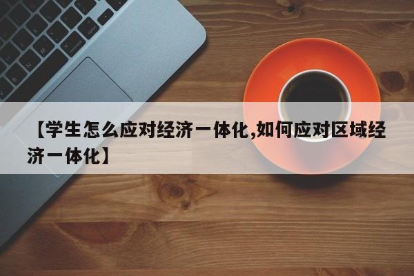 【学生怎么应对经济一体化,如何应对区域经济一体化】