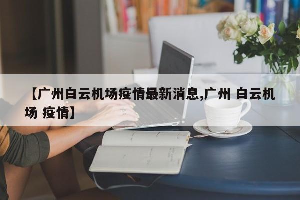 【广州白云机场疫情最新消息,广州 白云机场 疫情】