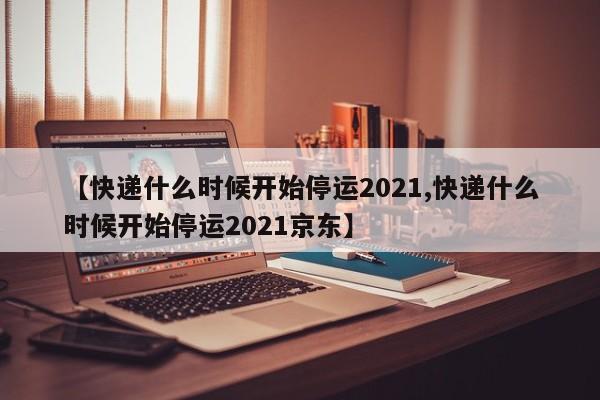 【快递什么时候开始停运2021,快递什么时候开始停运2021京东】