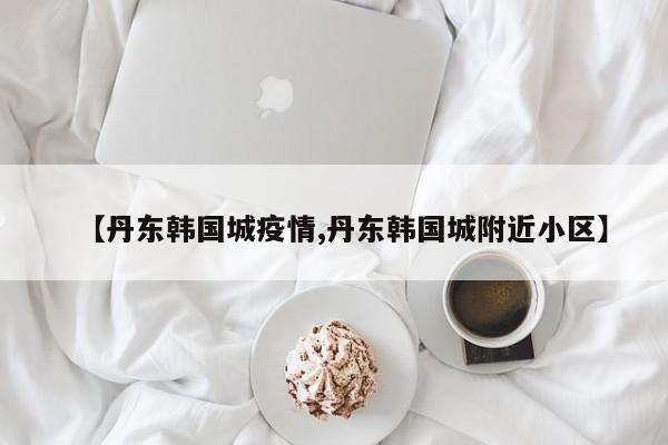 【丹东韩国城疫情,丹东韩国城附近小区】