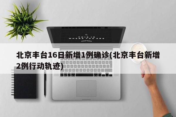 北京丰台16日新增1例确诊(北京丰台新增2例行动轨迹)