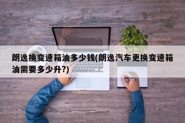 朗逸换变速箱油多少钱(朗逸汽车更换变速箱油需要多少升?)