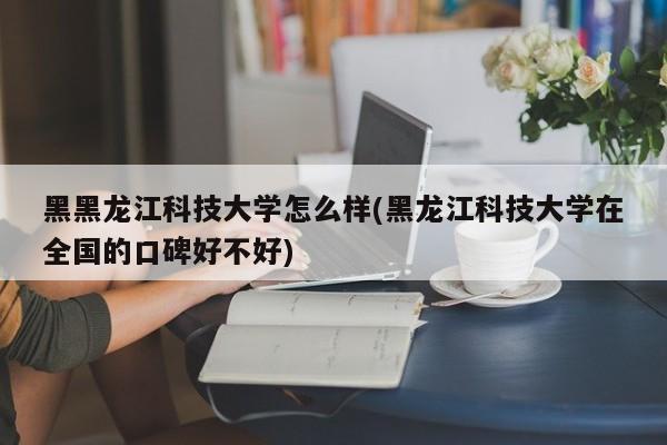 黑黑龙江科技大学怎么样(黑龙江科技大学在全国的口碑好不好)