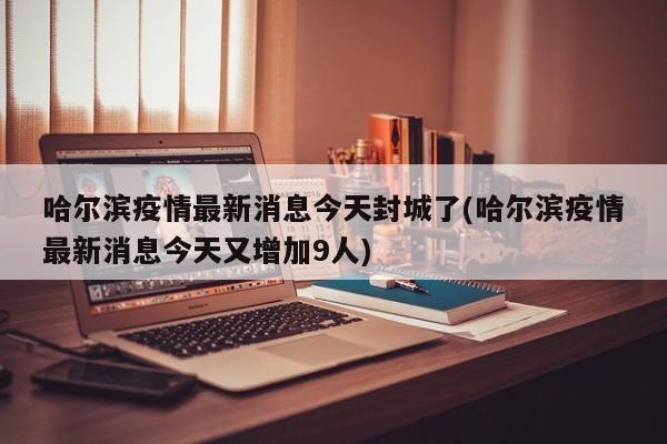 哈尔滨疫情最新消息今天封城了(哈尔滨疫情最新消息今天又增加9人)