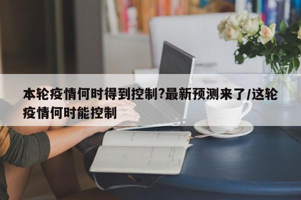 本轮疫情何时得到控制?最新预测来了/这轮疫情何时能控制