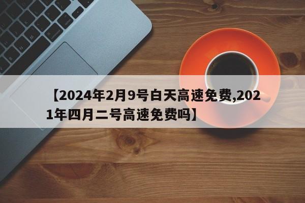 【2024年2月9号白天高速免费,2021年四月二号高速免费吗】