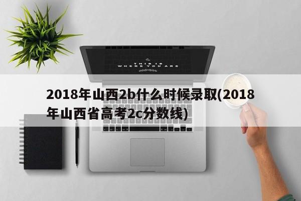 2018年山西2b什么时候录取(2018年山西省高考2c分数线)