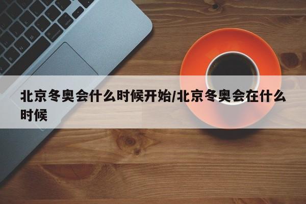北京冬奥会什么时候开始/北京冬奥会在什么时候