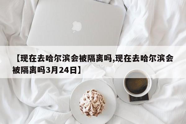 【现在去哈尔滨会被隔离吗,现在去哈尔滨会被隔离吗3月24日】