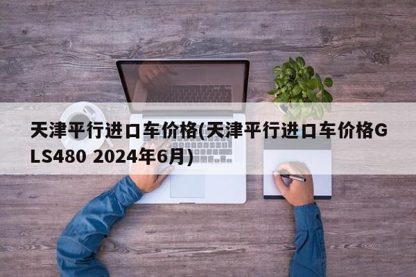 天津平行进口车价格(天津平行进口车价格GLS480 2024年6月)