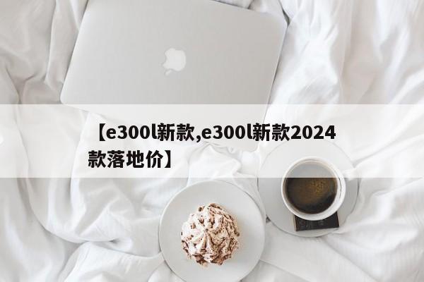【e300l新款,e300l新款2024款落地价】