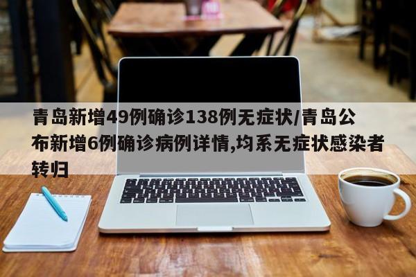 青岛新增49例确诊138例无症状/青岛公布新增6例确诊病例详情,均系无症状感染者转归