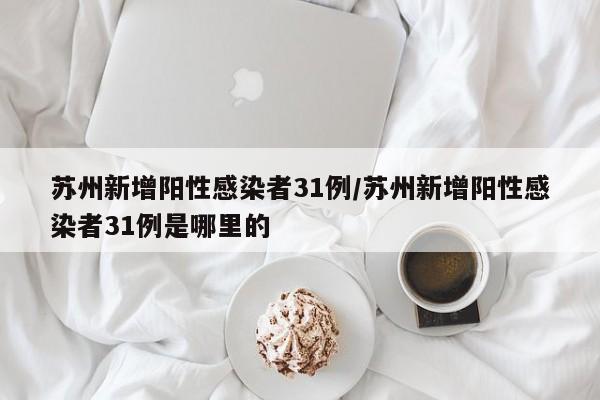 苏州新增阳性感染者31例/苏州新增阳性感染者31例是哪里的