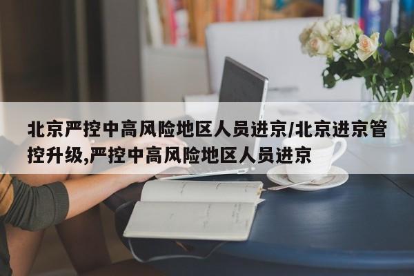 北京严控中高风险地区人员进京/北京进京管控升级,严控中高风险地区人员进京