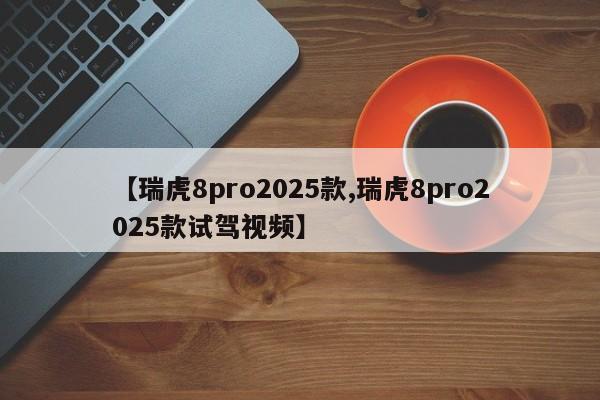 【瑞虎8pro2025款,瑞虎8pro2025款试驾视频】