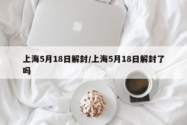 上海5月18日解封/上海5月18日解封了吗