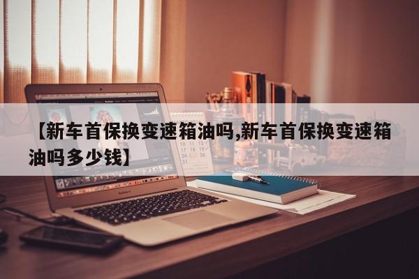 【新车首保换变速箱油吗,新车首保换变速箱油吗多少钱】