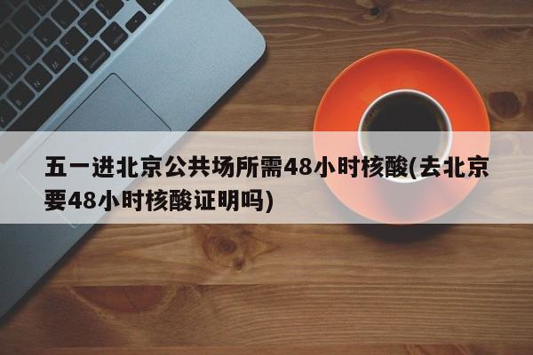 五一进北京公共场所需48小时核酸(去北京要48小时核酸证明吗)