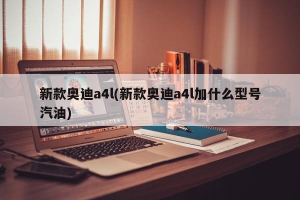 新款奥迪a4l(新款奥迪a4l加什么型号汽油)