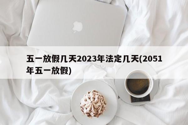 五一放假几天2023年法定几天(2051年五一放假)