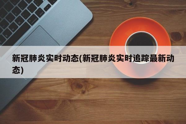 新冠肺炎实时动态(新冠肺炎实时追踪最新动态)