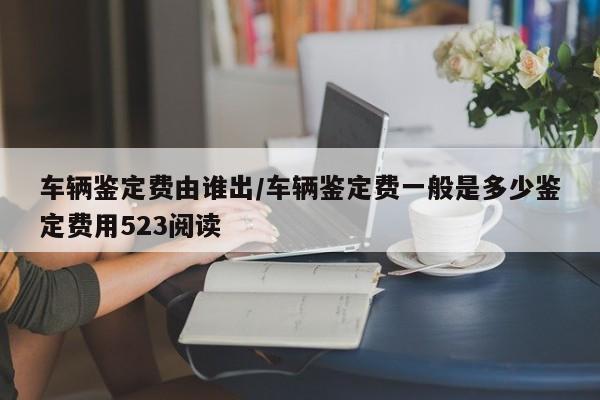 车辆鉴定费由谁出/车辆鉴定费一般是多少鉴定费用523阅读