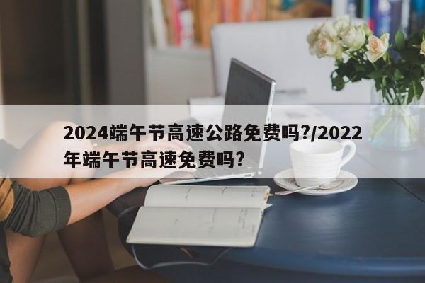 2024端午节高速公路免费吗?/2022年端午节高速免费吗?