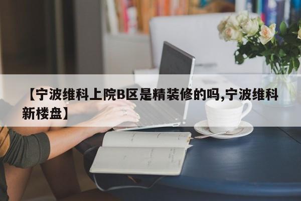 【宁波维科上院B区是精装修的吗,宁波维科新楼盘】