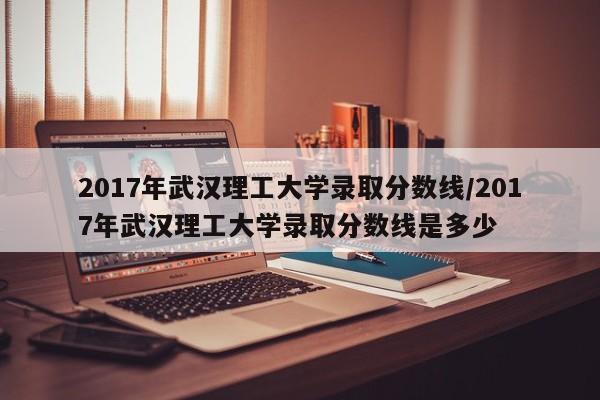 2017年武汉理工大学录取分数线/2017年武汉理工大学录取分数线是多少