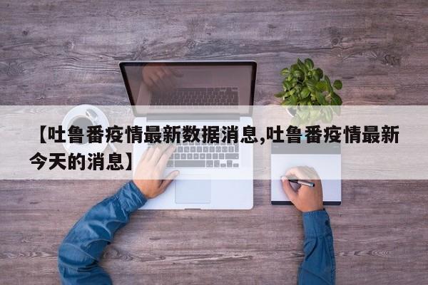 【吐鲁番疫情最新数据消息,吐鲁番疫情最新今天的消息】