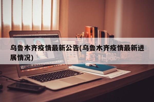 乌鲁木齐疫情最新公告(乌鲁木齐疫情最新进展情况)